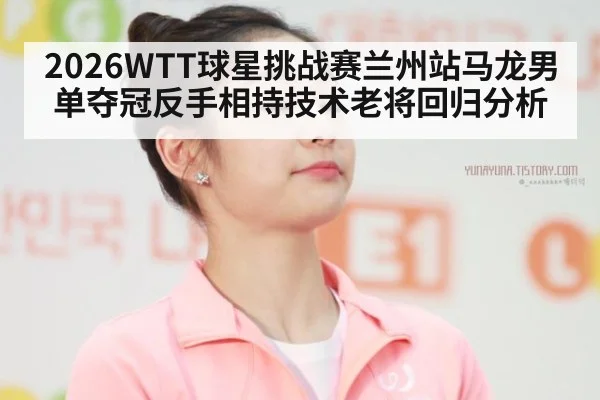 2026WTT球星挑战赛兰州站马龙男单夺冠反手相持技术老将回归分析