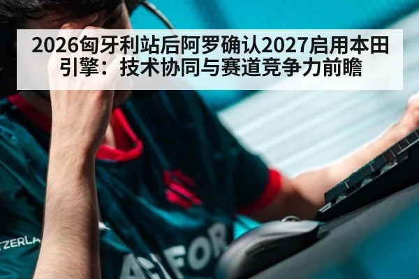 2026匈牙利站后阿罗确认2027启用本田引擎：技术协同与赛道竞争力前瞻