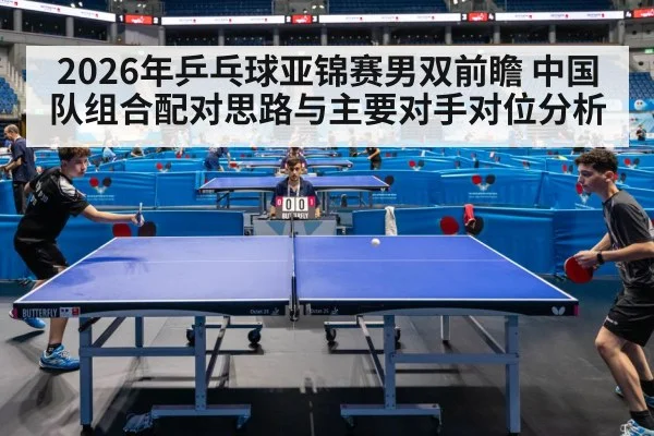 2026年乒乓球亚锦赛男双前瞻 中国队组合配对思路与主要对手对位分析